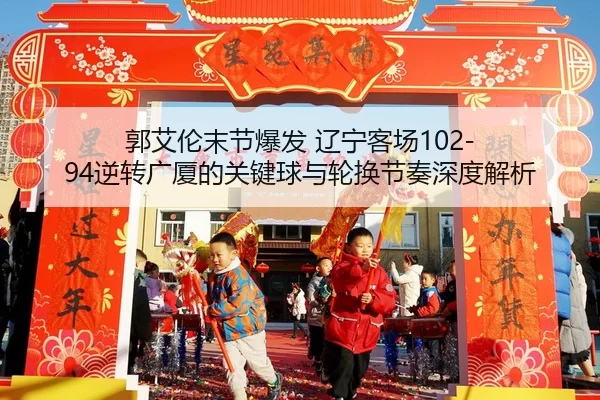 郭艾伦末节爆发 辽宁客场102-94逆转广厦的关键球与轮换节奏深度解析