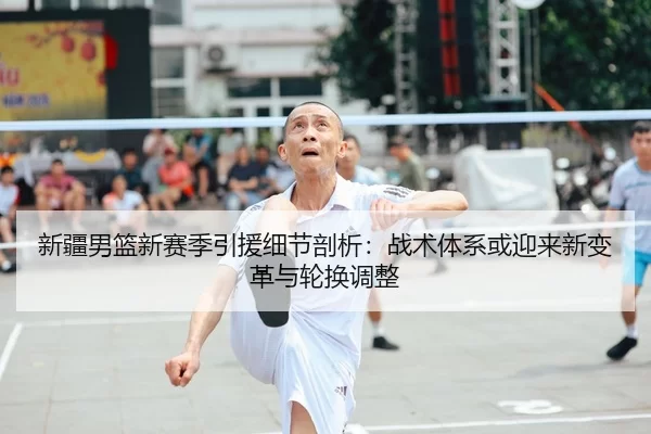 新疆男篮新赛季引援细节剖析：战术体系或迎来新变革与轮换调整