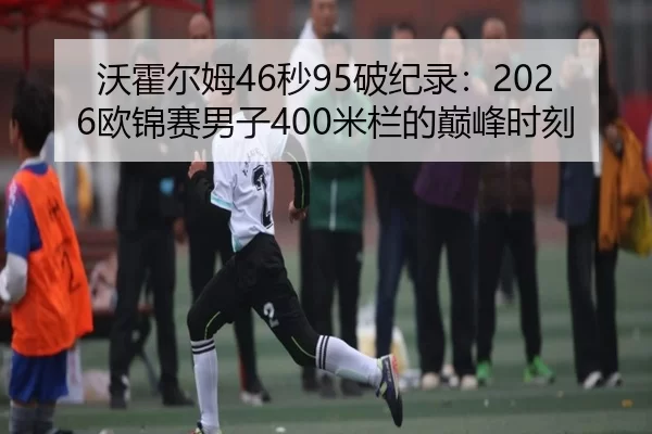 沃霍尔姆46秒95破纪录：2026欧锦赛男子400米栏的巅峰时刻